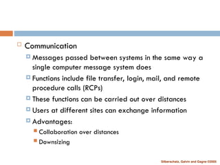 Silberschatz, Galvin and Gagne ©2005
 Communication
 Messages passed between systems in the same way a
single computer message system does
 Functions include file transfer, login, mail, and remote
procedure calls (RCPs)
 These functions can be carried out over distances
 Users at different sites can exchange information
 Advantages:
 Collaboration over distances
 Downsizing
 