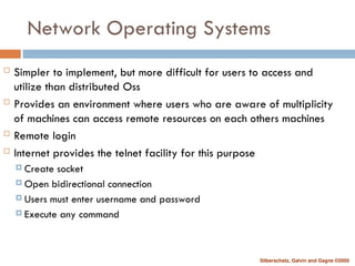 Silberschatz, Galvin and Gagne ©2005
Network Operating Systems
 Simpler to implement, but more difficult for users to access and
utilize than distributed Oss
 Provides an environment where users who are aware of multiplicity
of machines can access remote resources on each others machines
 Remote login
 Internet provides the telnet facility for this purpose
 Create socket
 Open bidirectional connection
 Users must enter username and password
 Execute any command
 