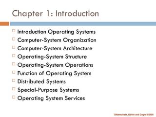 Silberschatz, Galvin and Gagne ©2005
Chapter 1: Introduction
 Introduction Operating Systems
 Computer-System Organization
 Computer-System Architecture
 Operating-System Structure
 Operating-System Operations
 Function of Operating System
 Distributed Systems
 Special-Purpose Systems
 Operating System Services
 