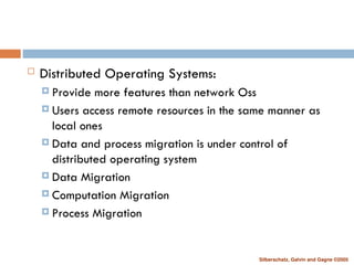 Silberschatz, Galvin and Gagne ©2005
 Distributed Operating Systems:
 Provide more features than network Oss
 Users access remote resources in the same manner as
local ones
 Data and process migration is under control of
distributed operating system
 Data Migration
 Computation Migration
 Process Migration
 