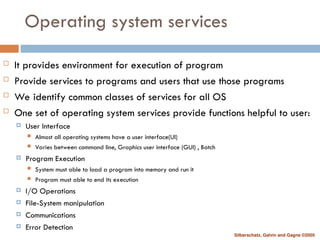 Silberschatz, Galvin and Gagne ©2005
Operating system services
 It provides environment for execution of program
 Provide services to programs and users that use those programs
 We identify common classes of services for all OS
 One set of operating system services provide functions helpful to user:
 User Interface
 Almost all operating systems have a user interface(UI)
 Varies between command line, Graphics user interface (GUI) , Batch
 Program Execution
 System must able to load a program into memory and run it
 Program must able to end its execution
 I/O Operations
 File-System manipulation
 Communications
 Error Detection
 