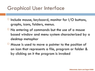 Silberschatz, Galvin and Gagne ©2005
Graphical User Interface
 Include mouse, keyboard, monitor for I/O buttons,
graphs, icons, folders, menus.
 No entering of commands but the use of a mouse
based window and menu system characterized by a
desktop metaphor
 Mouse is used to move a pointer to the position of
an icon that represents a file, program or folder &
by clicking on it the program is invoked
 