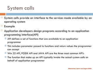 Silberschatz, Galvin and Gagne ©2005
System calls
 System calls provide an interface to the services made available by an
operating system
 Example
 Application developers design programs according to an application
programming interface(API)
 API defines a set of functions that are available to an application
programmer
 This includes parameter passed to functions and return values the programmer
can accept
 Win 32 API, POSIX API and JAVA API are the three most common API’s
 The function that make up an API typically invoke the actual system calls on
behalf of application programmer
 