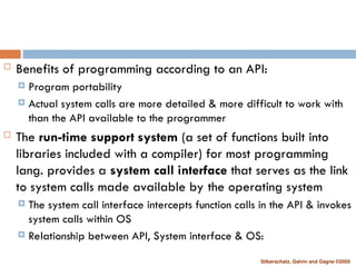 Silberschatz, Galvin and Gagne ©2005
 Benefits of programming according to an API:
 Program portability
 Actual system calls are more detailed & more difficult to work with
than the API available to the programmer
 The run-time support system (a set of functions built into
libraries included with a compiler) for most programming
lang. provides a system call interface that serves as the link
to system calls made available by the operating system
 The system call interface intercepts function calls in the API & invokes
system calls within OS
 Relationship between API, System interface & OS:
 