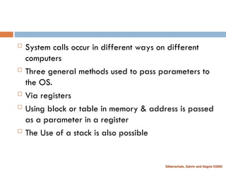 Silberschatz, Galvin and Gagne ©2005
 System calls occur in different ways on different
computers
 Three general methods used to pass parameters to
the OS.
 Via registers
 Using block or table in memory & address is passed
as a parameter in a register
 The Use of a stack is also possible
 