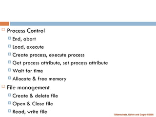Silberschatz, Galvin and Gagne ©2005
 Process Control
 End, abort
 Load, execute
 Create process, execute process
 Get process attribute, set process attribute
 Wait for time
 Allocate & free memory
 File management
 Create & delete file
 Open & Close file
 Read, write file
 