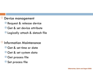 Silberschatz, Galvin and Gagne ©2005
 Device management
 Request & release device
 Get & set device attribute
 Logically attach & detach file
 Information Maintenance
 Get & set time or date
 Get & set system data
 Get process file
 Set process file
 