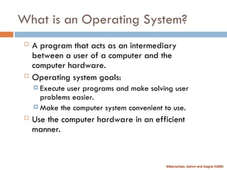 Silberschatz, Galvin and Gagne ©2005
What is an Operating System?
 A program that acts as an intermediary
between a user of a computer and the
computer hardware.
 Operating system goals:
 Execute user programs and make solving user
problems easier.
 Make the computer system convenient to use.
 Use the computer hardware in an efficient
manner.
 