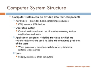 Silberschatz, Galvin and Gagne ©2005
Computer System Structure
 Computer system can be divided into four components
 Hardware – provides basic computing resources
 CPU, memory, I/O devices
 Operating system
 Controls and coordinates use of hardware among various
applications and users
 Application programs – define the ways in which the
system resources are used to solve the computing problems
of the users
 Word processors, compilers, web browsers, database
systems, video games
 Users
 People, machines, other computers
 