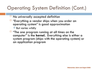 Silberschatz, Galvin and Gagne ©2005
Operating System Definition (Cont.)
 No universally accepted definition
 “Everything a vendor ships when you order an
operating system” is good approximation
 But varies wildly
 “The one program running at all times on the
computer” is the kernel. Everything else is either a
system program (ships with the operating system) or
an application program
 