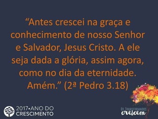 “Antes crescei na graça e
conhecimento de nosso Senhor
e Salvador, Jesus Cristo. A ele
seja dada a glória, assim agora,
como no dia da eternidade.
Amém.” (2ª Pedro 3.18)
 