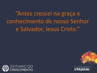 “Antes crescei na graça e
conhecimento de nosso Senhor
e Salvador, Jesus Cristo.”
 