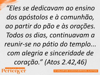 “Eles se dedicavam ao ensino
dos apóstolos e à comunhão,
ao partir do pão e às orações.
Todos os dias, continuavam a
reunir-se no pátio do templo...
com alegria e sinceridade de
coração.” (Atos 2.42,46)
 