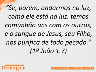 “Se, porém, andarmos na luz,
como ele está na luz, temos
comunhão uns com os outros,
e o sangue de Jesus, seu Filho,
nos purifica de todo pecado.”
(1ª João 1.7)
 