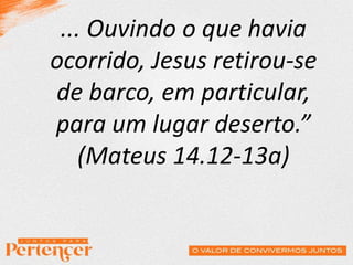 ... Ouvindo o que havia
ocorrido, Jesus retirou-se
de barco, em particular,
para um lugar deserto.”
(Mateus 14.12-13a)
 