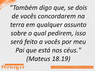 “Também digo que, se dois
de vocês concordarem na
terra em qualquer assunto
sobre o qual pedirem, isso
será feito a vocês por meu
Pai que está nos céus."
(Mateus 18.19)
 