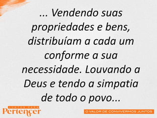 ... Vendendo suas
propriedades e bens,
distribuíam a cada um
conforme a sua
necessidade. Louvando a
Deus e tendo a simpatia
de todo o povo...
 