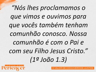 “Nós lhes proclamamos o
que vimos e ouvimos para
que vocês também tenham
comunhão conosco. Nossa
comunhão é com o Pai e
com seu Filho Jesus Cristo.”
(1ª João 1.3)
 
