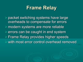 Frame Relay packet switching systems have large overheads to compensate for errors modern systems are more reliable errors can be caught in end system Frame Relay provides higher speeds with most error control overhead removed 