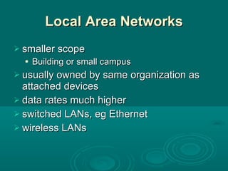 Local Area Networks smaller scope Building or small campus usually owned by same organization as attached devices data rates much higher switched LANs, eg Ethernet wireless LANs 