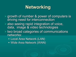 Networking growth of number & power of computers is driving need for interconnection also seeing rapid integration of voice, data,  image & video technologies two broad categories of communications networks: Local Area Network (LAN) Wide Area Network (WAN) 