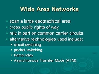 Wide Area Networks span a large geographical area cross public rights of way rely in part on common carrier circuits alternative technologies used include: circuit switching packet switching frame relay Asynchronous Transfer Mode (ATM) 