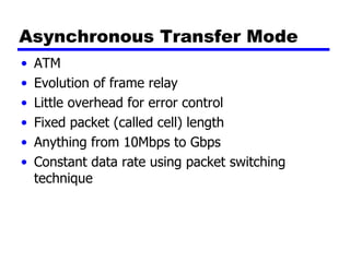 Asynchronous Transfer Mode ATM Evolution of frame relay Little overhead for error control Fixed packet (called cell) length Anything from 10Mbps to Gbps Constant data rate using packet switching technique 