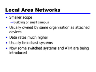 Local Area Networks Smaller scope Building or small campus Usually owned by same organization as attached devices Data rates much higher Usually broadcast systems Now some switched systems and ATM are being introduced 