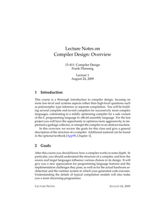 Lecture Notes on
               Compiler Design: Overview

                        15-411: Compiler Design
                            Frank Pfenning

                               Lecture 1
                             August 24, 2009



1   Introduction
This course is a thorough introduction to compiler design, focusing on
more low-level and systems aspects rather than high-level questions such
as polymorphic type inference or separate compilation. You will be build-
ing several complete end-to-end compilers for successively more complex
languages, culminating in a mildly optimizing compiler for a safe variant
of the C programming language to x86-64 assembly language. For the last
project you will have the opportunity to optimize more aggressively, to im-
plement a garbage collector, or retarget the compiler to an abstract machine.
    In this overview we review the goals for this class and give a general
description of the structure of a compiler. Additional material can be found
in the optional textbook [App98, Chapter 1].


2   Goals
After this course you should know how a compiler works in some depth. In
particular, you should understand the structure of a compiler, and how the
source and target languages inﬂuence various choices in its design. It will
give you a new appreciation for programming language features and the
implementation challenges they pose, as well as for the actual hardware ar-
chitecture and the runtime system in which your generated code executes.
Understanding the details of typical compilation models will also make
you a more discerning programmer.

L ECTURE N OTES                                             A UGUST 24, 2009
 