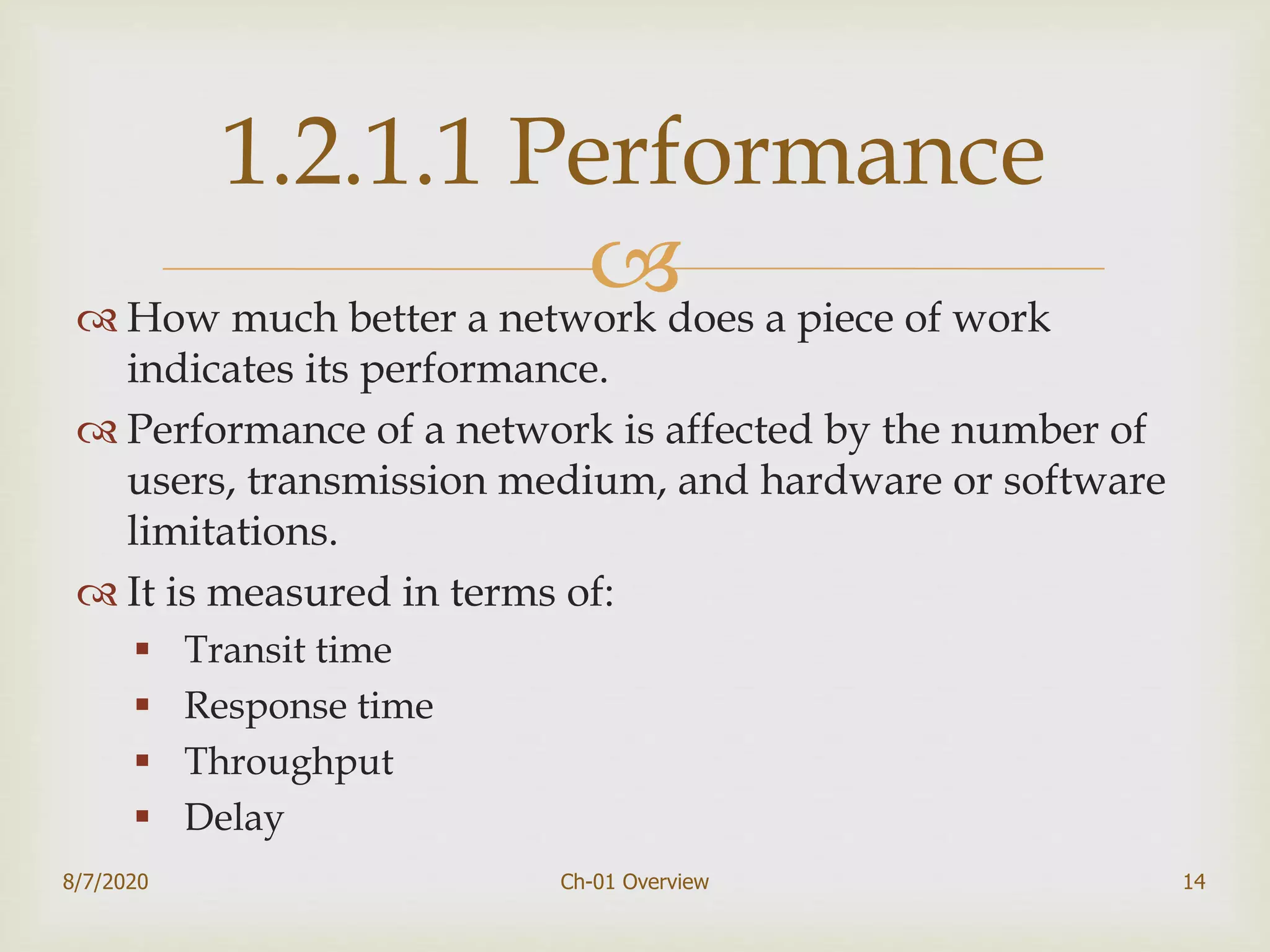  How much better a network does a piece of work
indicates its performance.
 Performance of a network is affected by the number of
users, transmission medium, and hardware or software
limitations.
 It is measured in terms of:
 Transit time
 Response time
 Throughput
 Delay
8/7/2020 Ch-01 Overview 14
1.2.1.1 Performance
 