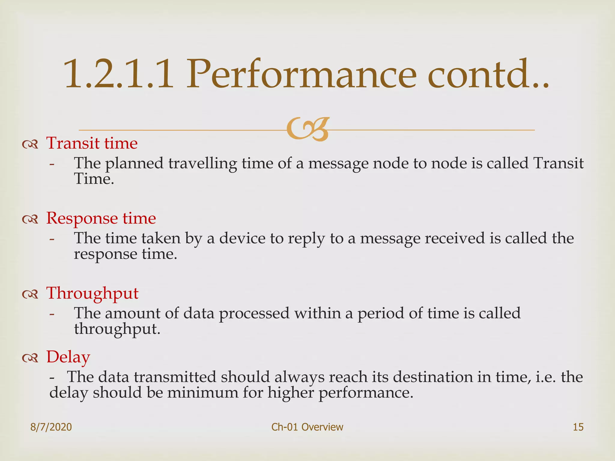  Transit time
- The planned travelling time of a message node to node is called Transit
Time.
 Response time
- The time taken by a device to reply to a message received is called the
response time.
 Throughput
- The amount of data processed within a period of time is called
throughput.
 Delay
- The data transmitted should always reach its destination in time, i.e. the
delay should be minimum for higher performance.
8/7/2020 Ch-01 Overview 15
1.2.1.1 Performance contd..
 