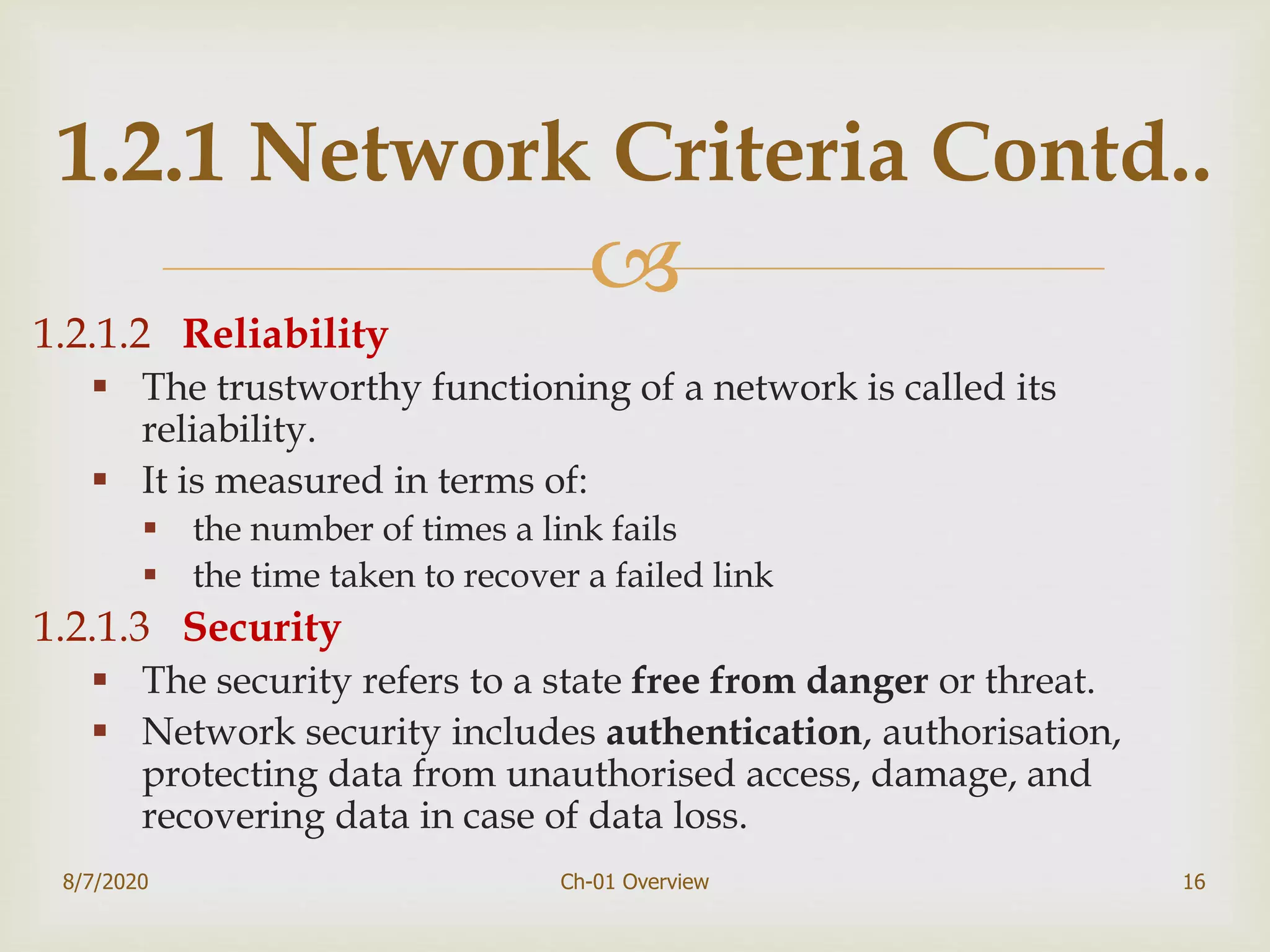 
1.2.1.2 Reliability
 The trustworthy functioning of a network is called its
reliability.
 It is measured in terms of:
 the number of times a link fails
 the time taken to recover a failed link
1.2.1.3 Security
 The security refers to a state free from danger or threat.
 Network security includes authentication, authorisation,
protecting data from unauthorised access, damage, and
recovering data in case of data loss.
8/7/2020 Ch-01 Overview 16
1.2.1 Network Criteria Contd..
 