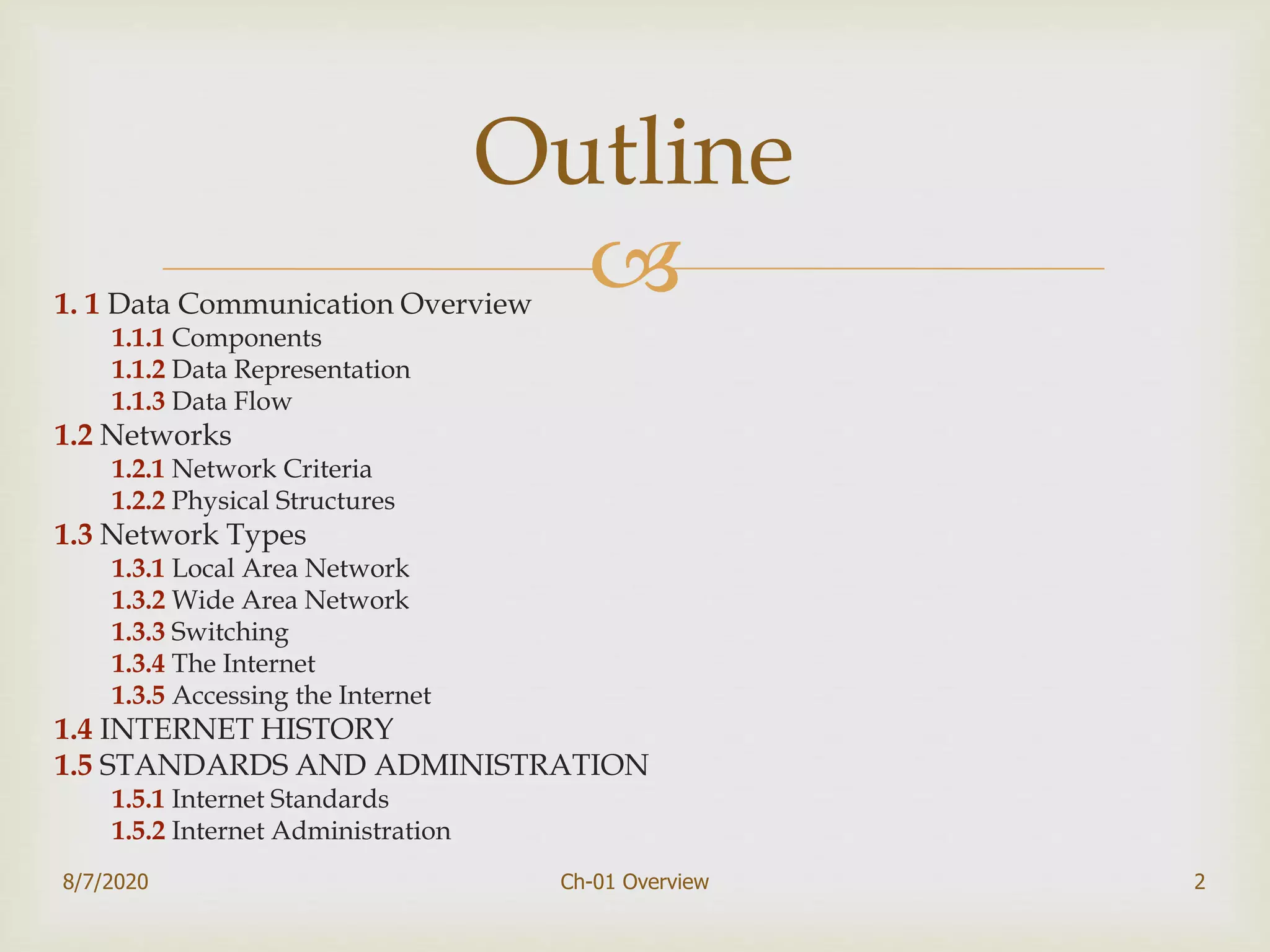 1. 1 Data Communication Overview
1.1.1 Components
1.1.2 Data Representation
1.1.3 Data Flow
1.2 Networks
1.2.1 Network Criteria
1.2.2 Physical Structures
1.3 Network Types
1.3.1 Local Area Network
1.3.2 Wide Area Network
1.3.3 Switching
1.3.4 The Internet
1.3.5 Accessing the Internet
1.4 INTERNET HISTORY
1.5 STANDARDS AND ADMINISTRATION
1.5.1 Internet Standards
1.5.2 Internet Administration
2
Outline
8/7/2020 Ch-01 Overview
 