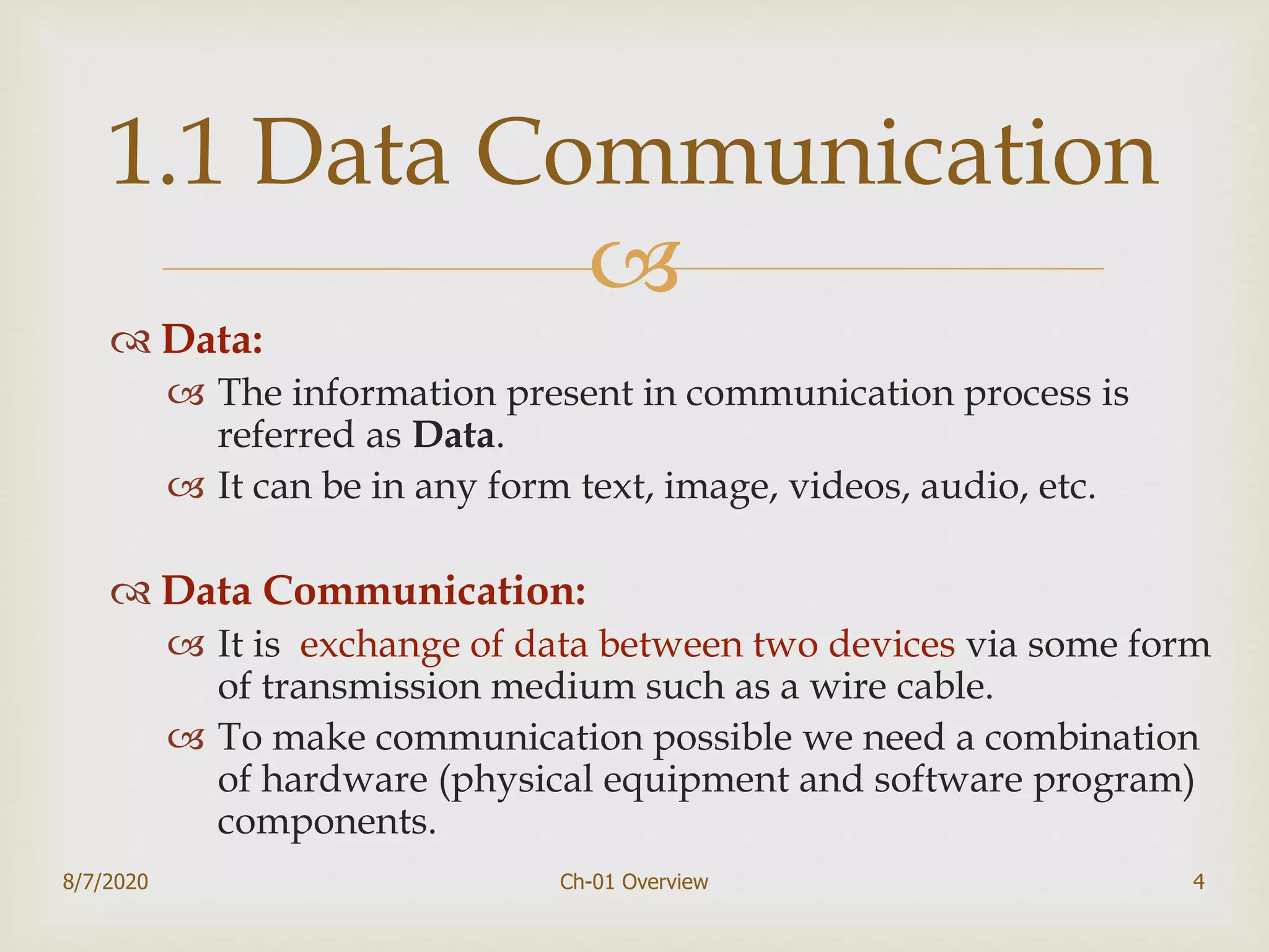 
 Data:
 The information present in communication process is
referred as Data.
 It can be in any form text, image, videos, audio, etc.
 Data Communication:
 It is exchange of data between two devices via some form
of transmission medium such as a wire cable.
 To make communication possible we need a combination
of hardware (physical equipment and software program)
components.
8/7/2020 Ch-01 Overview 4
1.1 Data Communication
 