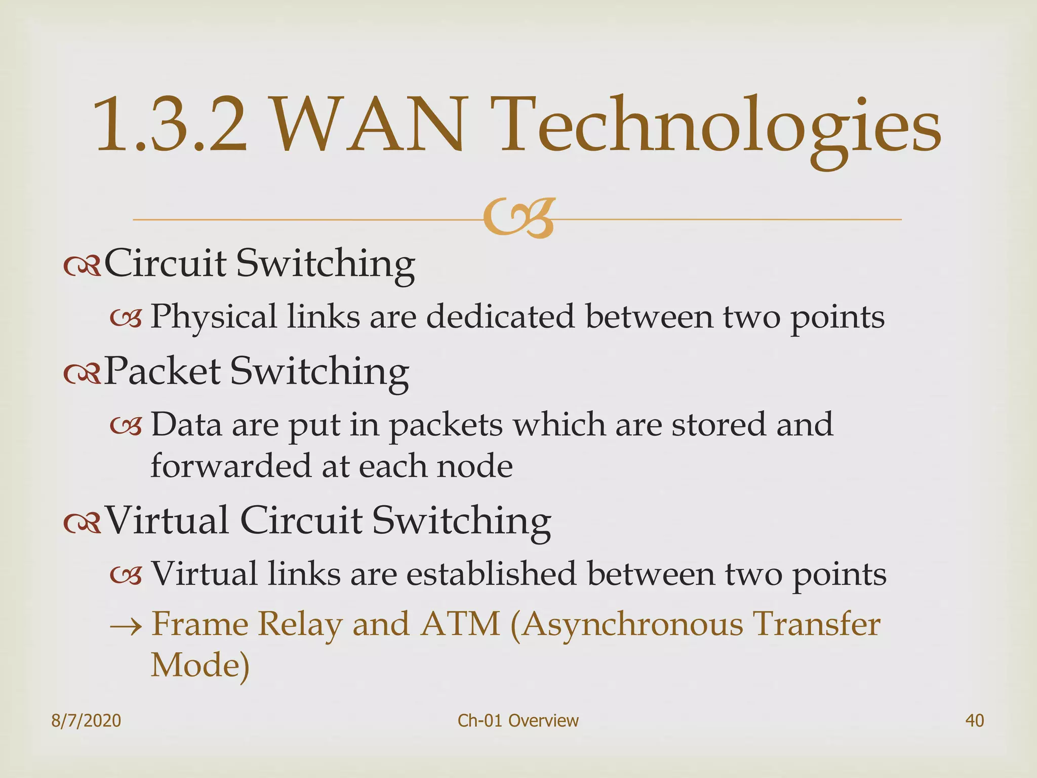 Circuit Switching
 Physical links are dedicated between two points
Packet Switching
 Data are put in packets which are stored and
forwarded at each node
Virtual Circuit Switching
 Virtual links are established between two points
 Frame Relay and ATM (Asynchronous Transfer
Mode)
40
1.3.2 WAN Technologies
8/7/2020 Ch-01 Overview
 