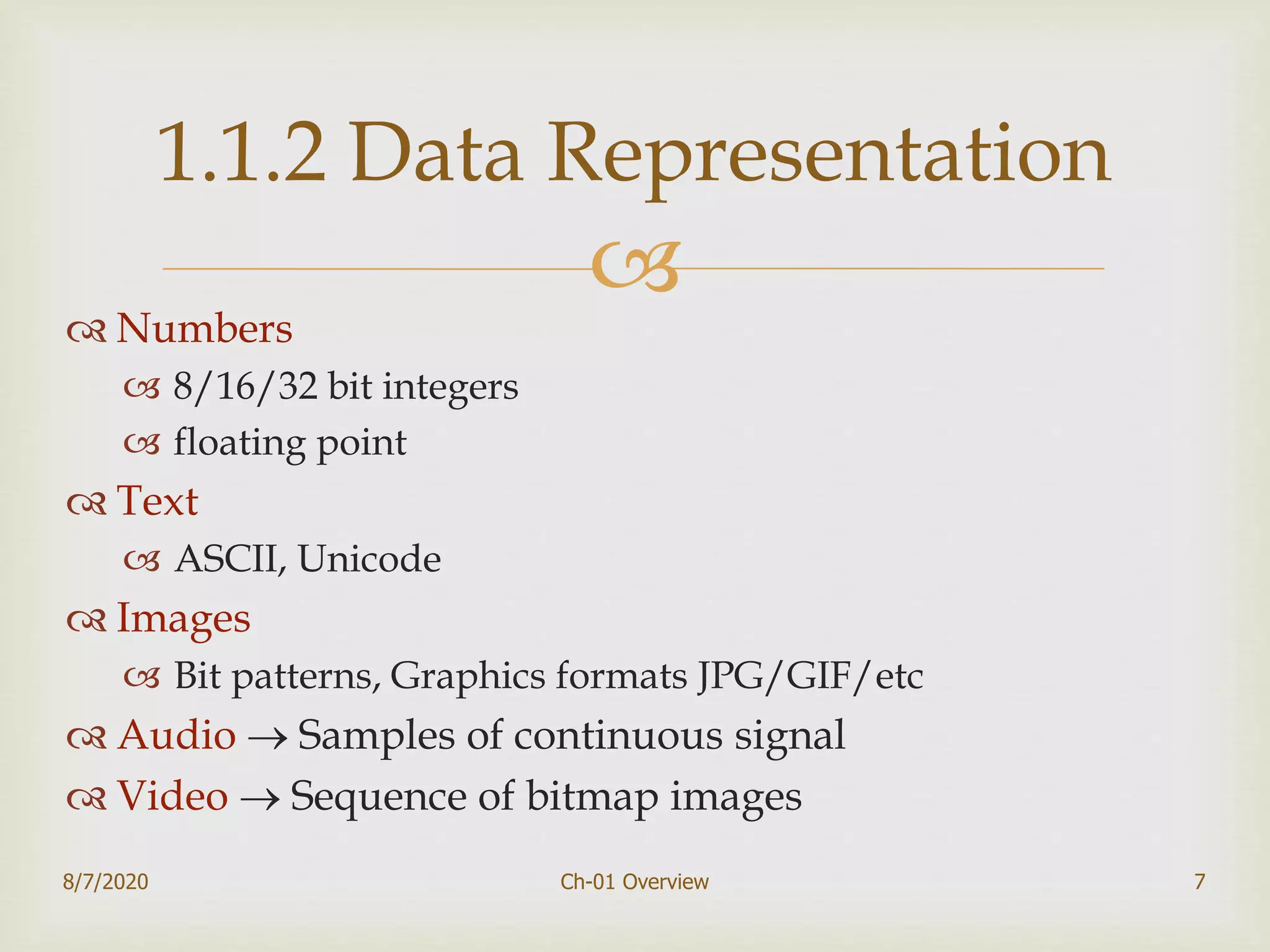 
 Numbers
 8/16/32 bit integers
 floating point
 Text
 ASCII, Unicode
 Images
 Bit patterns, Graphics formats JPG/GIF/etc
 Audio  Samples of continuous signal
 Video  Sequence of bitmap images
7
1.1.2 Data Representation
8/7/2020 Ch-01 Overview
 