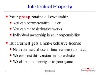 gamedesigninitiative
at cornell university
the
gamedesigninitiative
at cornell university
the
Intellectual Property
— Your group retains all ownership
— You can commercialize it later
— You can make derivative works
— Individual ownership is your responsibility
— But Cornell gets a non-exclusive license
— Non-commercial use of final version submitted
— We can post this version on our website
— We claim no other rights to your game
Introduction
11
 