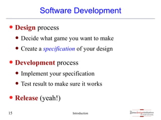 gamedesigninitiative
at cornell university
the
gamedesigninitiative
at cornell university
the
Software Development
— Design process
— Decide what game you want to make
— Create a specification of your design
— Development process
— Implement your specification
— Test result to make sure it works
— Release (yeah!)
Introduction
15
 