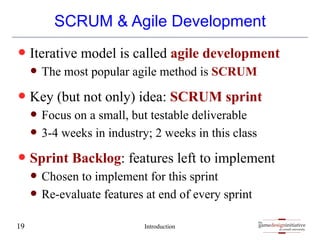 gamedesigninitiative
at cornell university
the
gamedesigninitiative
at cornell university
the
SCRUM & Agile Development
— Iterative model is called agile development
— The most popular agile method is SCRUM
— Key (but not only) idea: SCRUM sprint
— Focus on a small, but testable deliverable
— 3-4 weeks in industry; 2 weeks in this class
— Sprint Backlog: features left to implement
— Chosen to implement for this sprint
— Re-evaluate features at end of every sprint
Introduction
19
 