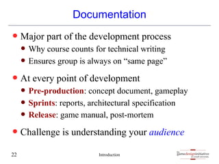 gamedesigninitiative
at cornell university
the
gamedesigninitiative
at cornell university
the
Documentation
— Major part of the development process
— Why course counts for technical writing
— Ensures group is always on “same page”
— At every point of development
— Pre-production: concept document, gameplay
— Sprints: reports, architectural specification
— Release: game manual, post-mortem
— Challenge is understanding your audience
Introduction
22
 