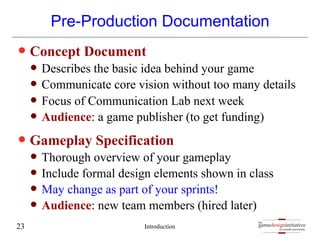 gamedesigninitiative
at cornell university
the
gamedesigninitiative
at cornell university
the
Pre-Production Documentation
— Concept Document
— Describes the basic idea behind your game
— Communicate core vision without too many details
— Focus of Communication Lab next week
— Audience: a game publisher (to get funding)
— Gameplay Specification
— Thorough overview of your gameplay
— Include formal design elements shown in class
— May change as part of your sprints!
— Audience: new team members (hired later)
Introduction
23
 