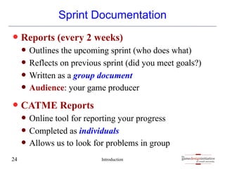 gamedesigninitiative
at cornell university
the
gamedesigninitiative
at cornell university
the
Sprint Documentation
— Reports (every 2 weeks)
— Outlines the upcoming sprint (who does what)
— Reflects on previous sprint (did you meet goals?)
— Written as a group document
— Audience: your game producer
— CATME Reports
— Online tool for reporting your progress
— Completed as individuals
— Allows us to look for problems in group
Introduction
24
 
