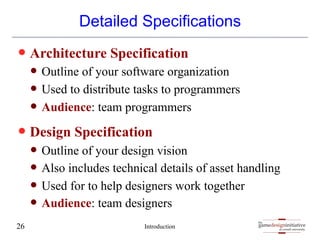 gamedesigninitiative
at cornell university
the
gamedesigninitiative
at cornell university
the
Detailed Specifications
— Architecture Specification
— Outline of your software organization
— Used to distribute tasks to programmers
— Audience: team programmers
— Design Specification
— Outline of your design vision
— Also includes technical details of asset handling
— Used for to help designers work together
— Audience: team designers
Introduction
26
 