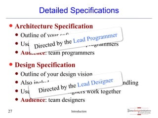 gamedesigninitiative
at cornell university
the
gamedesigninitiative
at cornell university
the
Detailed Specifications
— Architecture Specification
— Outline of your software organization
— Used to distribute tasks to programmers
— Audience: team programmers
— Design Specification
— Outline of your design vision
— Also includes technical details of asset handling
— Used for to help designers work together
— Audience: team designers
Introduction
27
Directed by the Lead Programmer
Directed by the Lead Designer
 