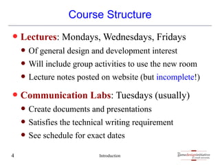 gamedesigninitiative
at cornell university
the
gamedesigninitiative
at cornell university
the
Course Structure
— Lectures: Mondays, Wednesdays, Fridays
— Of general design and development interest
— Will include group activities to use the new room
— Lecture notes posted on website (but incomplete!)
— Communication Labs: Tuesdays (usually)
— Create documents and presentations
— Satisfies the technical writing requirement
— See schedule for exact dates
Introduction
4
 