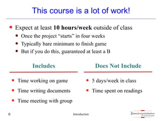 gamedesigninitiative
at cornell university
the
gamedesigninitiative
at cornell university
the
This course is a lot of work!
— Expect at least 10 hours/week outside of class
— Once the project “starts” in four weeks
— Typically bare minimum to finish game
— But if you do this, guaranteed at least a B
Introduction
6
Includes
— Time working on game
— Time writing documents
— Time meeting with group
Does Not Include
— 5 days/week in class
— Time spent on readings
 