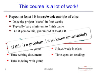 gamedesigninitiative
at cornell university
the
gamedesigninitiative
at cornell university
the
This course is a lot of work!
— Expect at least 10 hours/week outside of class
— Once the project “starts” in four weeks
— Typically bare minimum to finish game
— But if you do this, guaranteed at least a B
Introduction
7
Includes
— Time working on game
— Time writing documents
— Time meeting with group
Does Not Include
— 5 days/week in class
— Time spent on readings
If this is a problem, let us know immediately
 