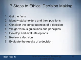 Ethics in Information Technology,
Second Edition
16
7 Steps to Ethical Decision Making
1. Get the facts
2. Identify stakeholders and their positions
3. Consider the consequences of a decision
4. Weigh various guidelines and principles
5. Develop and evaluate options
6. Review a decision
7. Evaluate the results of a decision
Book Page 17
 