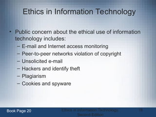 Ethics in Information Technology,
Second Edition
18
Ethics in Information Technology
• Public concern about the ethical use of information
technology includes:
– E-mail and Internet access monitoring
– Peer-to-peer networks violation of copyright
– Unsolicited e-mail
– Hackers and identify theft
– Plagiarism
– Cookies and spyware
Book Page 20
 