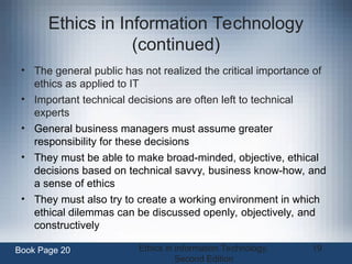 Ethics in Information Technology,
Second Edition
19
Ethics in Information Technology
(continued)
• The general public has not realized the critical importance of
ethics as applied to IT
• Important technical decisions are often left to technical
experts
• General business managers must assume greater
responsibility for these decisions
• They must be able to make broad-minded, objective, ethical
decisions based on technical savvy, business know-how, and
a sense of ethics
• They must also try to create a working environment in which
ethical dilemmas can be discussed openly, objectively, and
constructively
Book Page 20
 